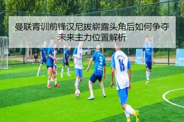 曼联青训前锋汉尼拔崭露头角后如何争夺未来主力位置解析
