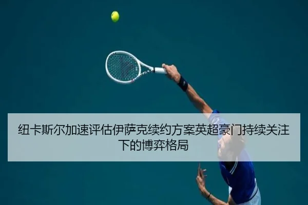 纽卡斯尔加速评估伊萨克续约方案英超豪门持续关注下的博弈格局